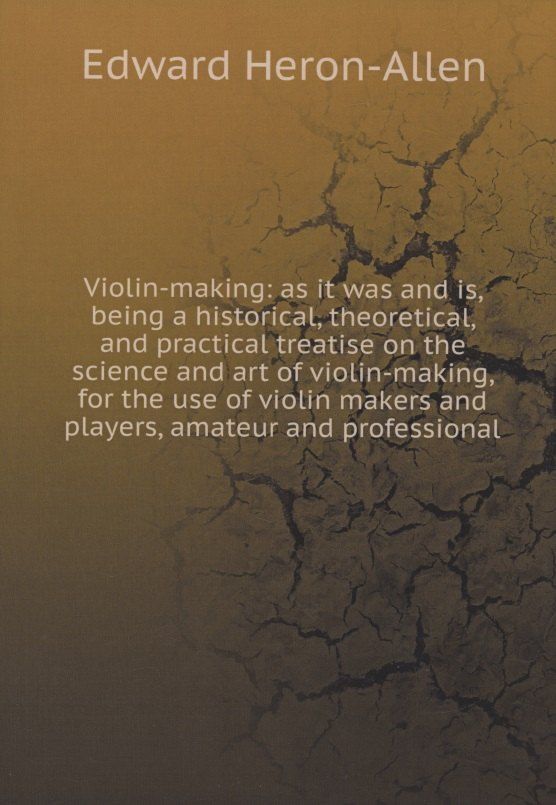 Обложка книги "Edward Heron-Allen: Violin-making: as it was and is, being a historical, theoretical, and practical treatise on the science and art of violin-making, for the use of violin makers and players, amateur and professional"