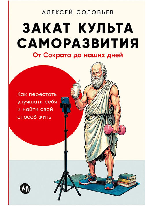 Алексей Соловьев: Закат культа саморазвития: Как перестать улучшать себя и найти свой способ жить. От Сократа до наших дней
