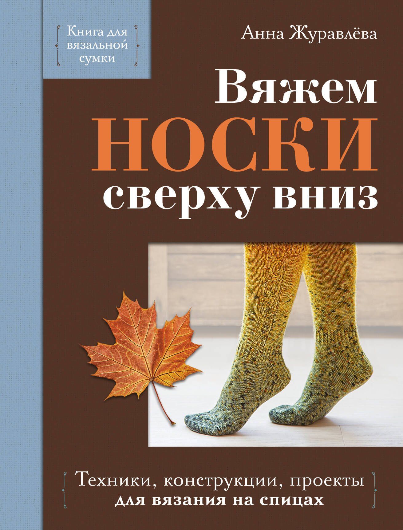 Анна Журавлева: Вяжем НОСКИ сверху вниз. Техники, конструкции, проекты для вязания на спицах