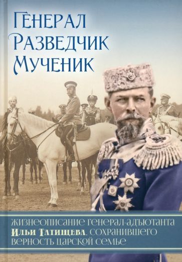 Обложка книги "Генерал. Разведчик. Мученик. Жизнеописание генерал-адъютанта Ильи Татищева"