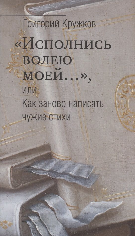 Обложка книги "Григорий Кружков: “Исполнись волею моей…” или Как заново написать чужие стихи"