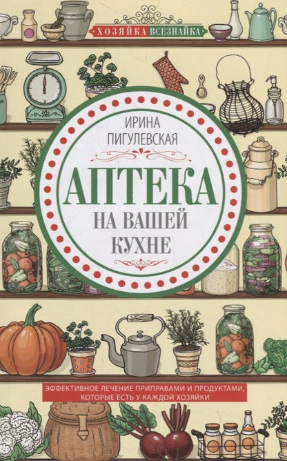 Обложка книги "Ирина Пигулевская: Аптека на вашей кухне. Эффективное лечение приправами и продуктами, которые есть у каждой хозяйки"
