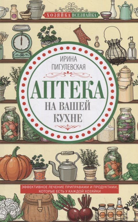 Обложка книги "Ирина Пигулевская: Аптека на вашей кухне. Эффективное лечение приправами и продуктами, которые есть у каждой хозяйки"