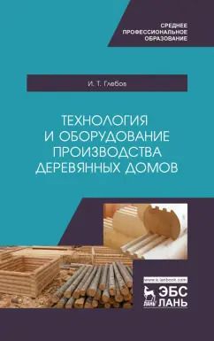 Обложка книги "Иван Глебов: Технология и оборудование производства деревянных домов. Учебное пособие"