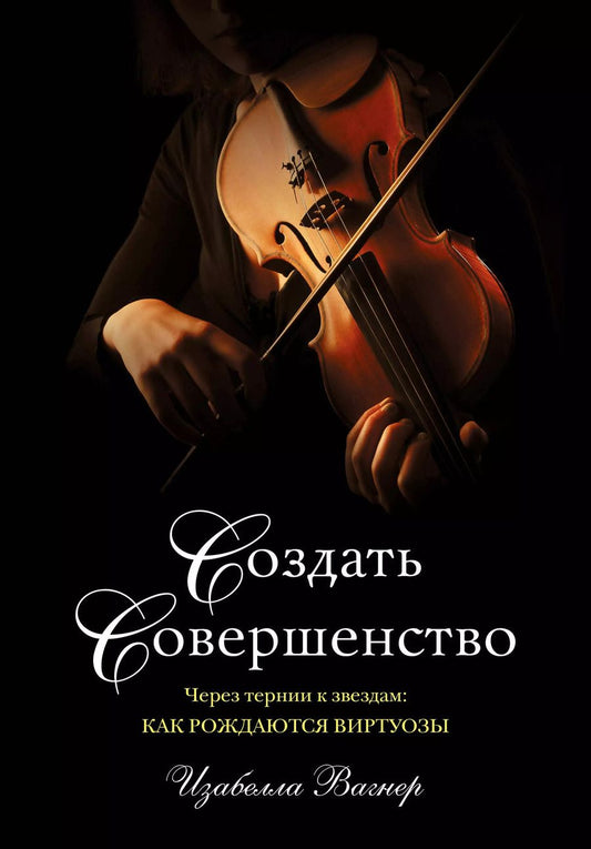 Обложка книги "Изабелла Вагнер: Создать совершенство. Через тернии к звездам: как рождаются виртуозы"