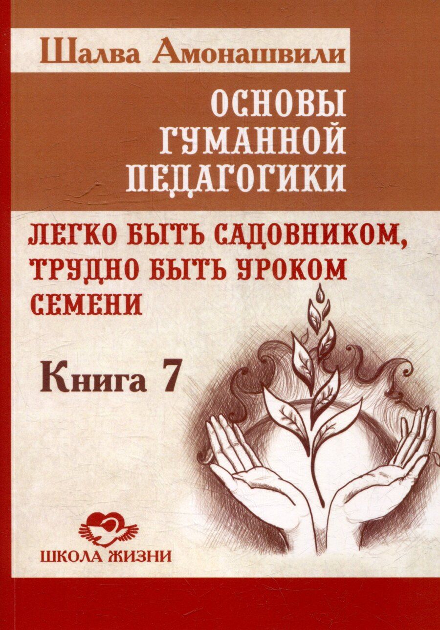 Обложка книги "Шалва Амонашвили: Основы гуманной педагогики. Книга 7. Легко быть садовником, трудно быть уроком семени"