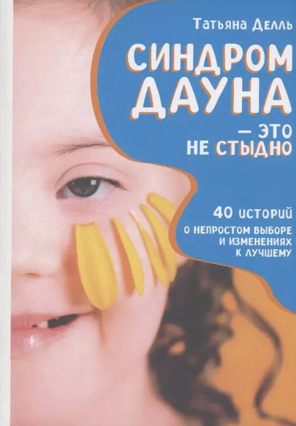 Обложка книги "Татьяна Делль: Синдром Дауна - это не стыдно: Как быть рядом с особенным ребенком и не потерять себя. 40 историй о непростом выборе и изменениях к лучшему"