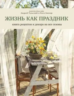 Обложка книги "Тульский, Каплар: Жизнь как праздник. Книга рецептов и декора на все сезоны"