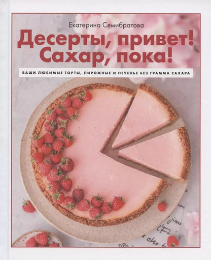 Обложка книги "Екатерина Семибратова: Десерты, привет! Сахар, пока! Ваши любимые торты, пирожные и печенье без грамма сахара"