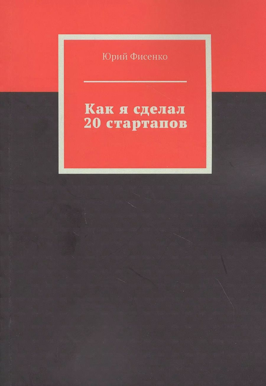 Обложка книги "Юрий Фисенко: Как я сделал 20 стартапов. Книга для тех, кто хочет избежать собственных ошибок в бизнесе"